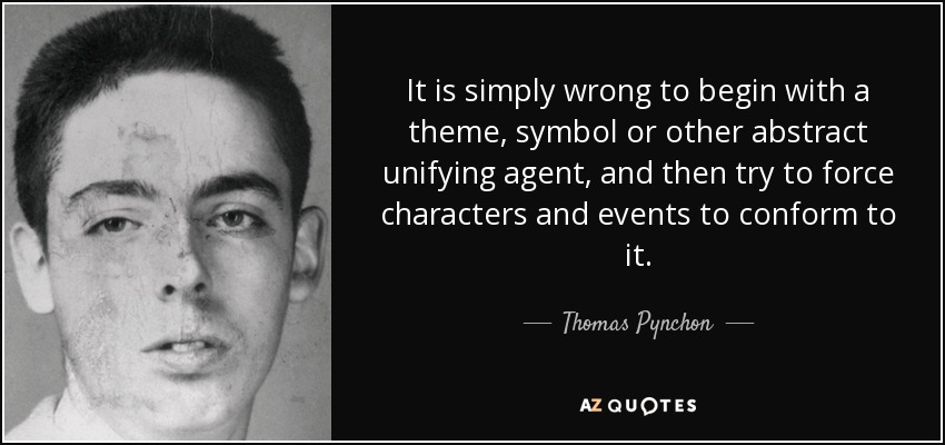 It is simply wrong to begin with a theme, symbol or other abstract unifying agent, and then try to force characters and events to conform to it. - Thomas Pynchon