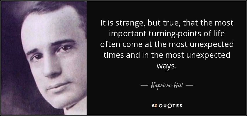 It is strange, but true, that the most important turning-points of life often come at the most unexpected times and in the most unexpected ways. - Napoleon Hill