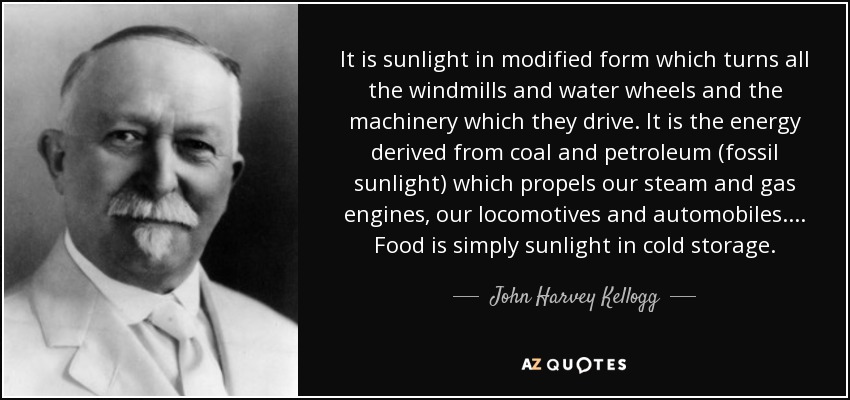 It is sunlight in modified form which turns all the windmills and water wheels and the machinery which they drive. It is the energy derived from coal and petroleum (fossil sunlight) which propels our steam and gas engines, our locomotives and automobiles. ... Food is simply sunlight in cold storage. - John Harvey Kellogg