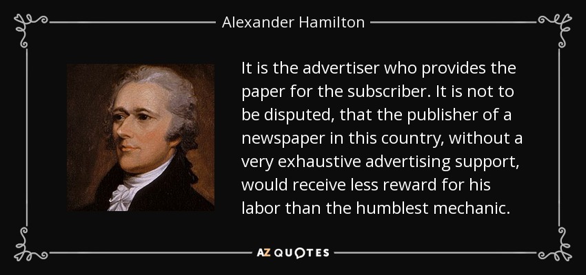 It is the advertiser who provides the paper for the subscriber. It is not to be disputed, that the publisher of a newspaper in this country, without a very exhaustive advertising support, would receive less reward for his labor than the humblest mechanic. - Alexander Hamilton