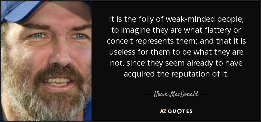 It is the folly of weak-minded people, to imagine they are what flattery or conceit represents them; and that it is useless for them to be what they are not, since they seem already to have acquired the reputation of it. - Norm MacDonald