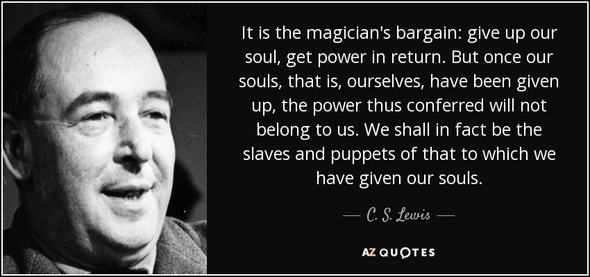 It is the magician's bargain: give up our soul, get power in return. But once our souls, that is, ourselves, have been given up, the power thus conferred will not belong to us. We shall in fact be the slaves and puppets of that to which we have given our souls. - C. S. Lewis