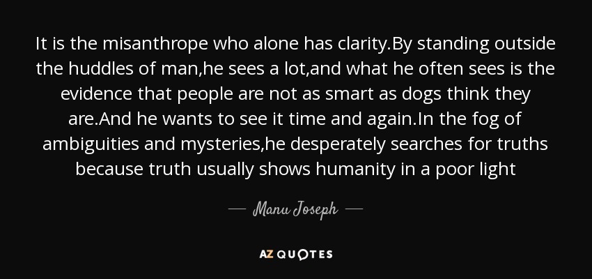 It is the misanthrope who alone has clarity.By standing outside the huddles of man,he sees a lot,and what he often sees is the evidence that people are not as smart as dogs think they are.And he wants to see it time and again.In the fog of ambiguities and mysteries,he desperately searches for truths because truth usually shows humanity in a poor light - Manu Joseph