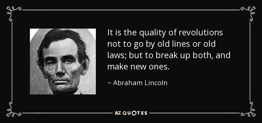 It is the quality of revolutions not to go by old lines or old laws; but to break up both, and make new ones. - Abraham Lincoln