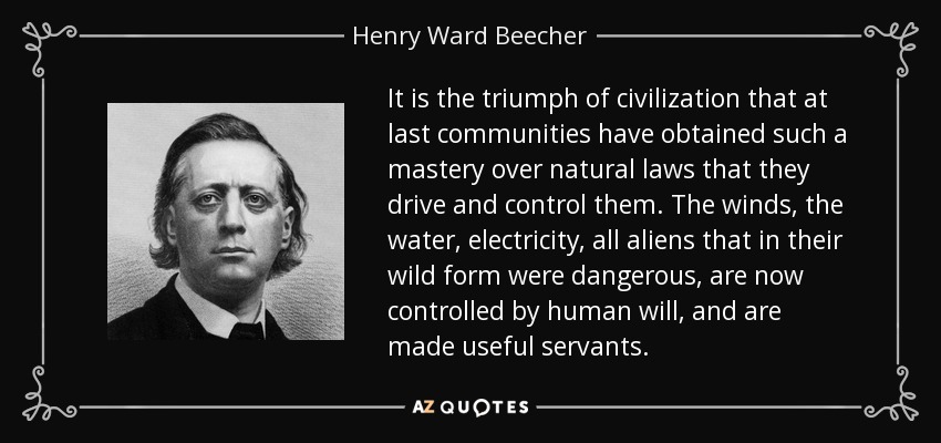 It is the triumph of civilization that at last communities have obtained such a mastery over natural laws that they drive and control them. The winds, the water, electricity, all aliens that in their wild form were dangerous, are now controlled by human will, and are made useful servants. - Henry Ward Beecher
