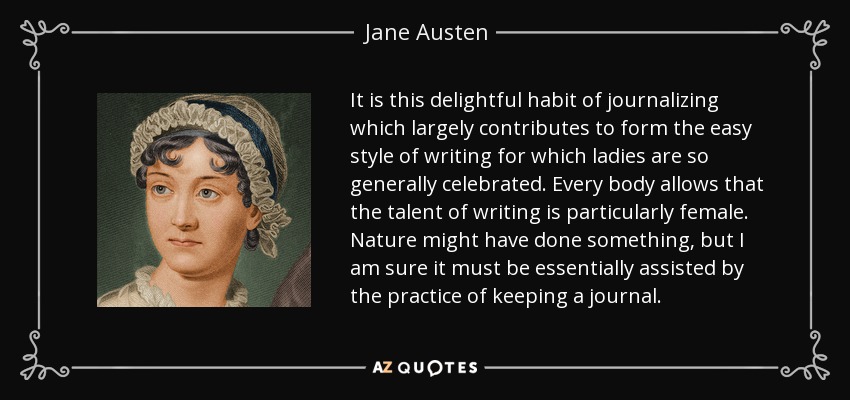 It is this delightful habit of journalizing which largely contributes to form the easy style of writing for which ladies are so generally celebrated. Every body allows that the talent of writing is particularly female. Nature might have done something, but I am sure it must be essentially assisted by the practice of keeping a journal. - Jane Austen