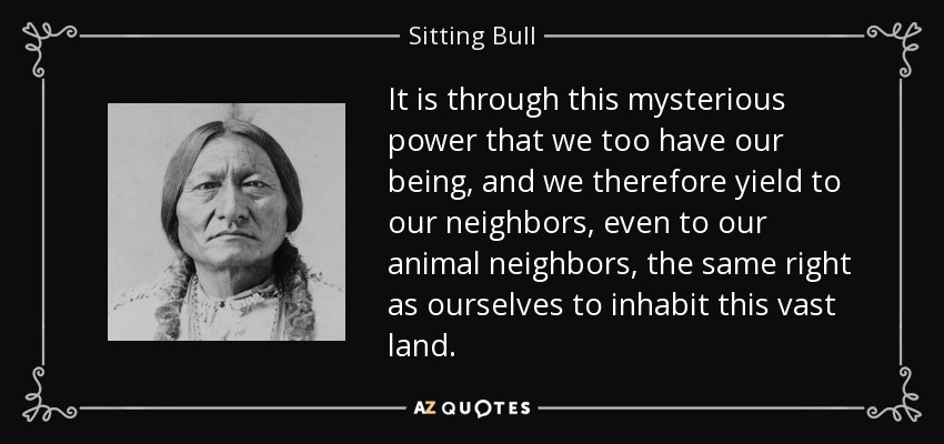 It is through this mysterious power that we too have our being, and we therefore yield to our neighbors, even to our animal neighbors, the same right as ourselves to inhabit this vast land. - Sitting Bull