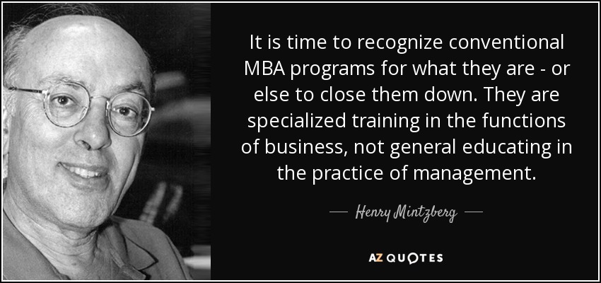 It is time to recognize conventional MBA programs for what they are - or else to close them down. They are specialized training in the functions of business, not general educating in the practice of management. - Henry Mintzberg