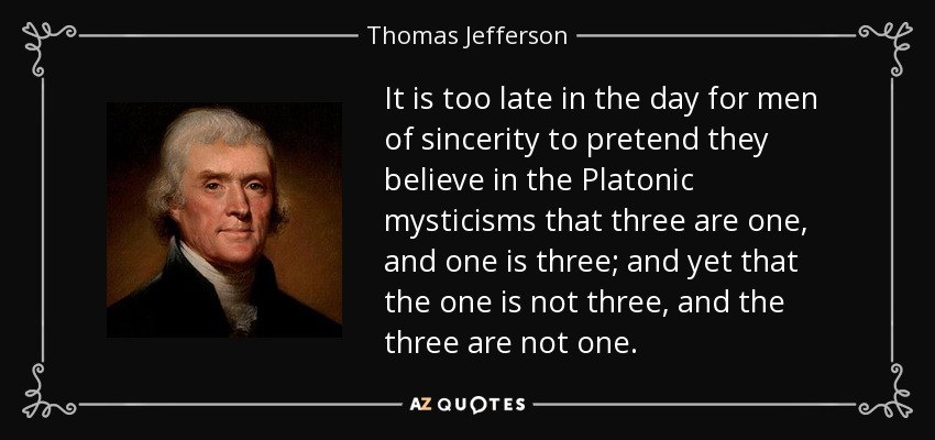 It is too late in the day for men of sincerity to pretend they believe in the Platonic mysticisms that three are one, and one is three; and yet that the one is not three, and the three are not one. - Thomas Jefferson