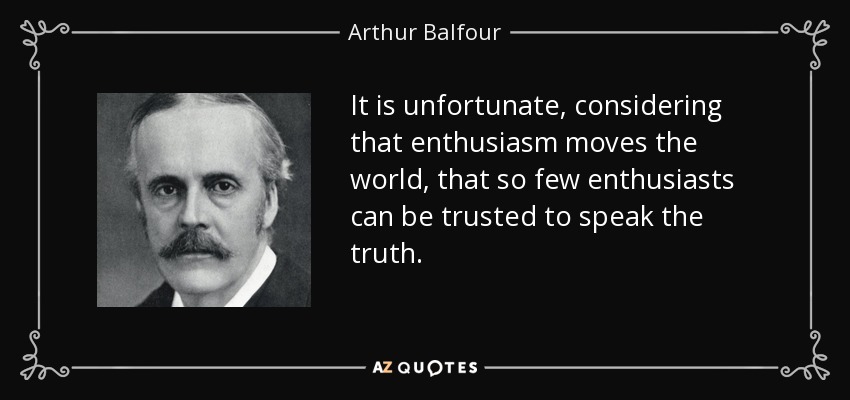 It is unfortunate, considering that enthusiasm moves the world, that so few enthusiasts can be trusted to speak the truth. - Arthur Balfour