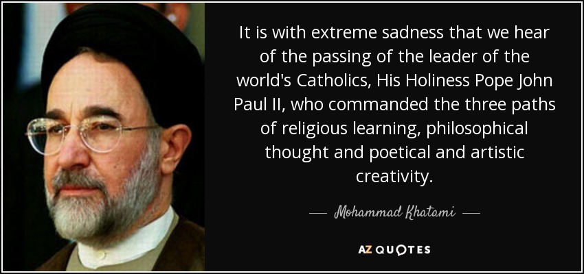 Es con extrema tristeza que nos enteramos del fallecimiento del líder de los católicos del mundo, Su Santidad Pope John Paul II, quien comandó los tres caminos del aprendizaje religioso, el pensamiento filosófico y la creatividad poética y artística. - Mohammad Jatamí