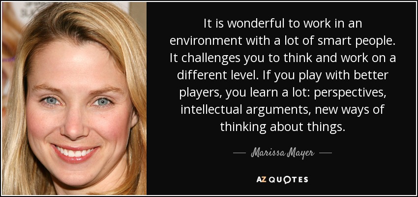 It is wonderful to work in an environment with a lot of smart people. It challenges you to think and work on a different level. If you play with better players, you learn a lot: perspectives, intellectual arguments, new ways of thinking about things. - Marissa Mayer
