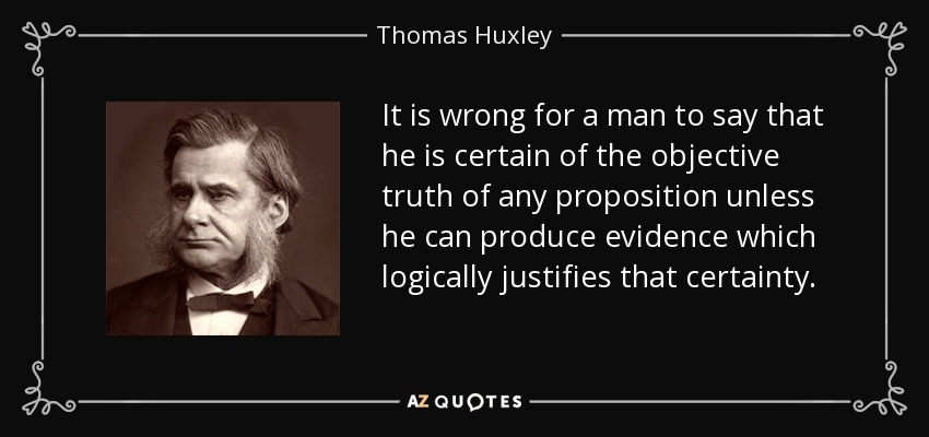 It is wrong for a man to say that he is certain of the objective truth of any proposition unless he can produce evidence which logically justifies that certainty. - Thomas Huxley