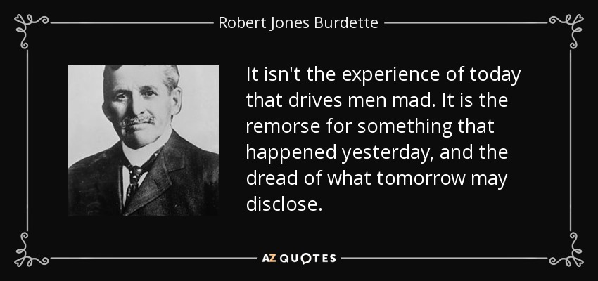 It isn't the experience of today that drives men mad. It is the remorse for something that happened yesterday, and the dread of what tomorrow may disclose. - Robert Jones Burdette