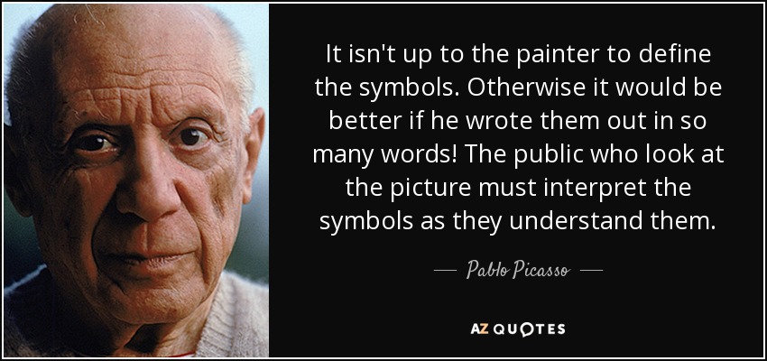 It isn't up to the painter to define the symbols. Otherwise it would be better if he wrote them out in so many words! The public who look at the picture must interpret the symbols as they understand them. - Pablo Picasso