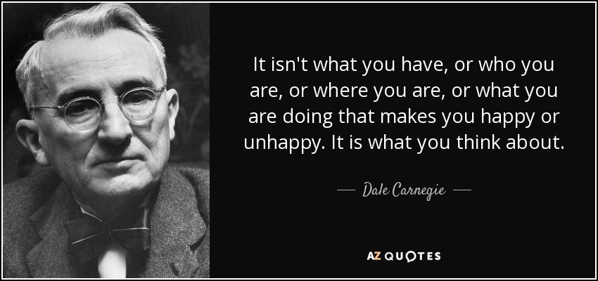 It isn't what you have, or who you are, or where you are, or what you are doing that makes you happy or unhappy. It is what you think about. - Dale Carnegie