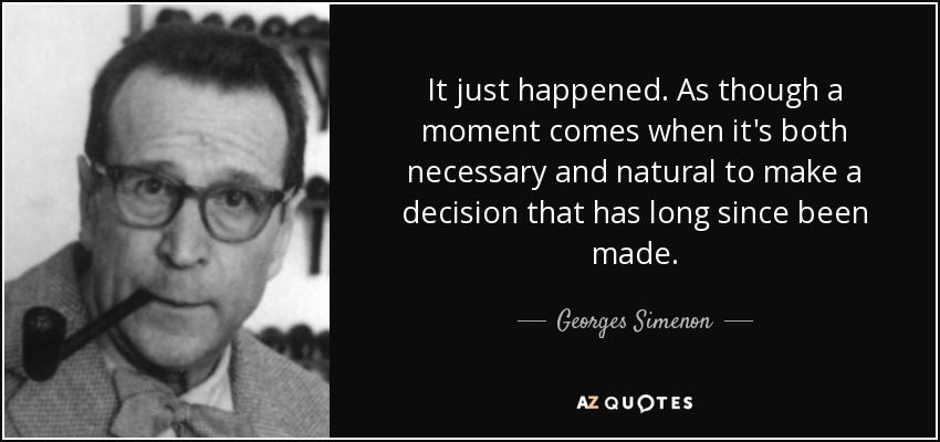 It just happened. As though a moment comes when it's both necessary and natural to make a decision that has long since been made. - Georges Simenon