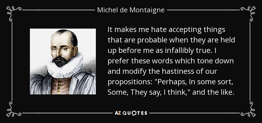 It makes me hate accepting things that are probable when they are held up before me as infallibly true. I prefer these words which tone down and modify the hastiness of our propositions: 