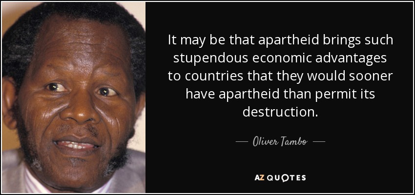 It may be that apartheid brings such stupendous economic advantages to countries that they would sooner have apartheid than permit its destruction. - Oliver Tambo