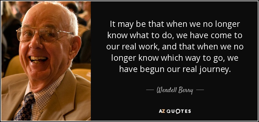 It may be that when we no longer know what to do, we have come to our real work, and that when we no longer know which way to go, we have begun our real journey. - Wendell Berry