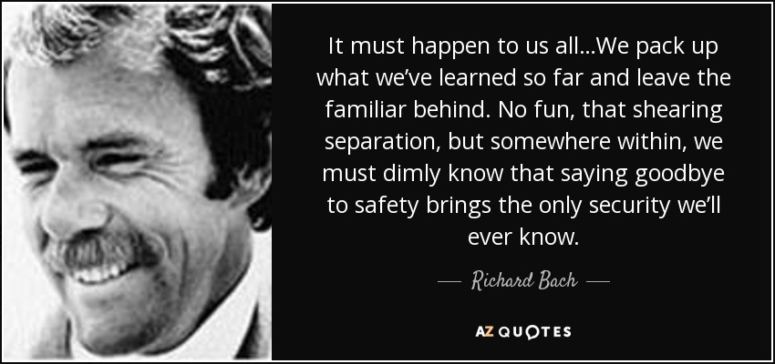 It must happen to us all…We pack up what we’ve learned so far and leave the familiar behind. No fun, that shearing separation, but somewhere within, we must dimly know that saying goodbye to safety brings the only security we’ll ever know. - Richard Bach
