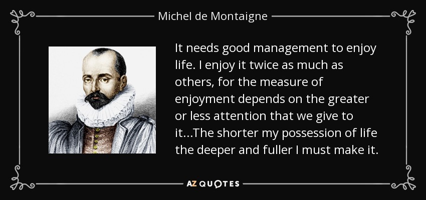 It needs good management to enjoy life. I enjoy it twice as much as others, for the measure of enjoyment depends on the greater or less attention that we give to it...The shorter my possession of life the deeper and fuller I must make it. - Michel de Montaigne