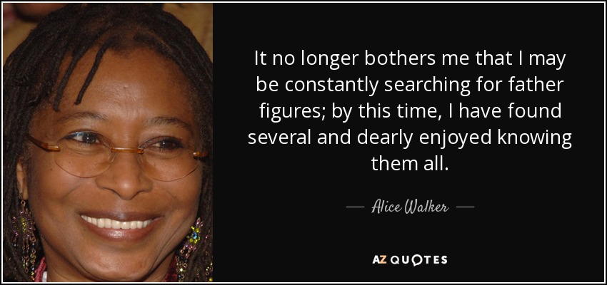 It no longer bothers me that I may be constantly searching for father figures; by this time, I have found several and dearly enjoyed knowing them all. - Alice Walker