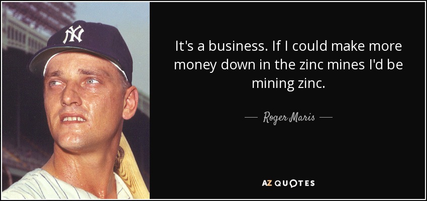 It's a business. If I could make more money down in the zinc mines I'd be mining zinc. - Roger Maris