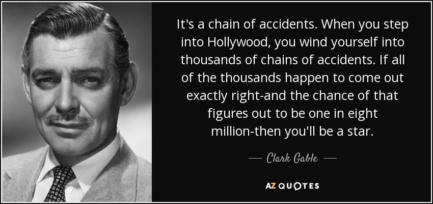 It's a chain of accidents. When you step into Hollywood, you wind yourself into thousands of chains of accidents. If all of the thousands happen to come out exactly right-and the chance of that figures out to be one in eight million-then you'll be a star. - Clark Gable