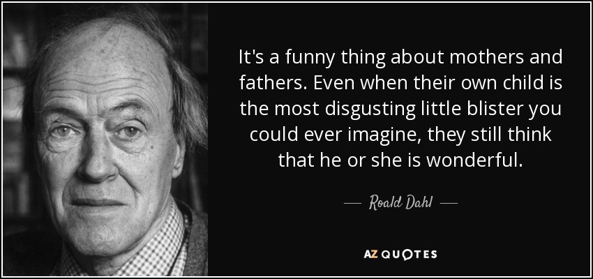 It's a funny thing about mothers and fathers. Even when their own child is the most disgusting little blister you could ever imagine, they still think that he or she is wonderful. - Roald Dahl