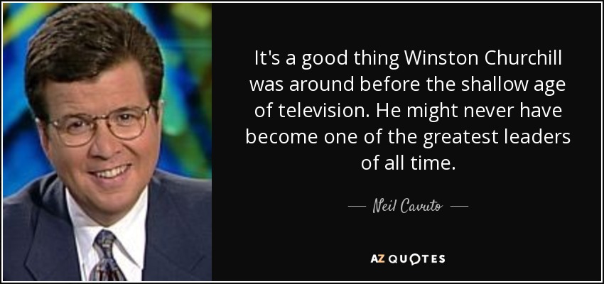 It's a good thing Winston Churchill was around before the shallow age of television. He might never have become one of the greatest leaders of all time. - Neil Cavuto