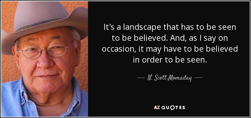 It's a landscape that has to be seen to be believed. And, as I say on occasion, it may have to be believed in order to be seen. - N. Scott Momaday