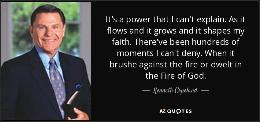 It's a power that I can't explain. As it flows and it grows and it shapes my faith. There've been hundreds of moments I can't deny. When it brushe against the fire or dwelt in the Fire of God. - Kenneth Copeland