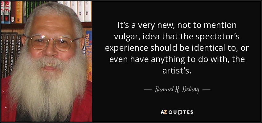 It’s a very new, not to mention vulgar, idea that the spectator’s experience should be identical to, or even have anything to do with, the artist’s. - Samuel R. Delany