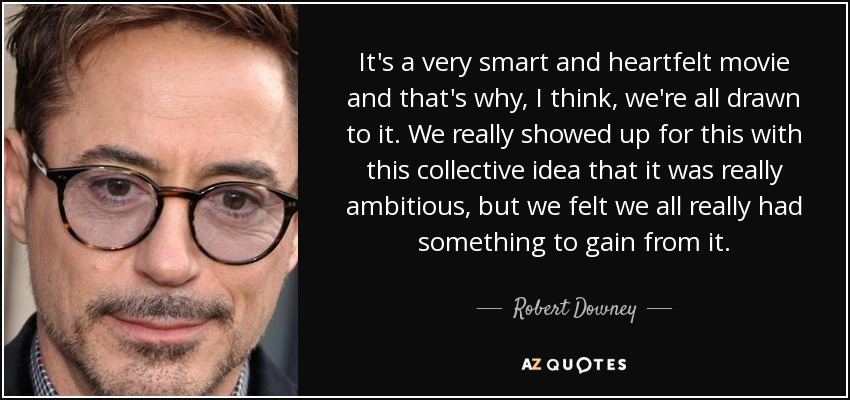 It's a very smart and heartfelt movie and that's why, I think, we're all drawn to it. We really showed up for this with this collective idea that it was really ambitious, but we felt we all really had something to gain from it. - Robert Downey, Jr.