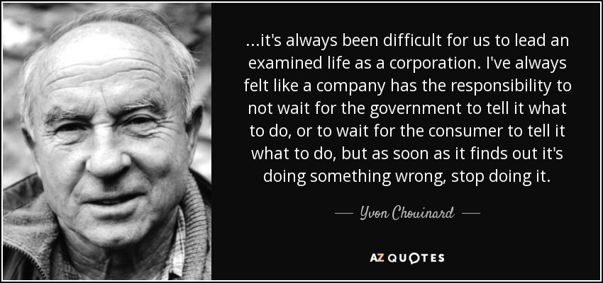 ...it's always been difficult for us to lead an examined life as a corporation. I've always felt like a company has the responsibility to not wait for the government to tell it what to do, or to wait for the consumer to tell it what to do, but as soon as it finds out it's doing something wrong, stop doing it. - Yvon Chouinard