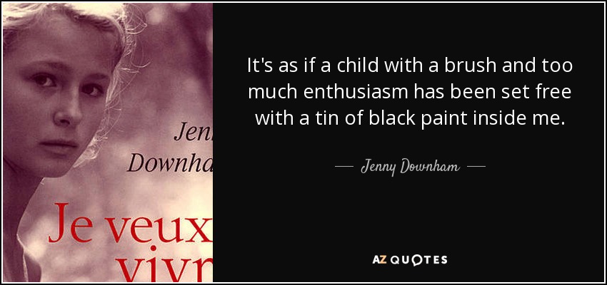 It's as if a child with a brush and too much enthusiasm has been set free with a tin of black paint inside me. - Jenny Downham