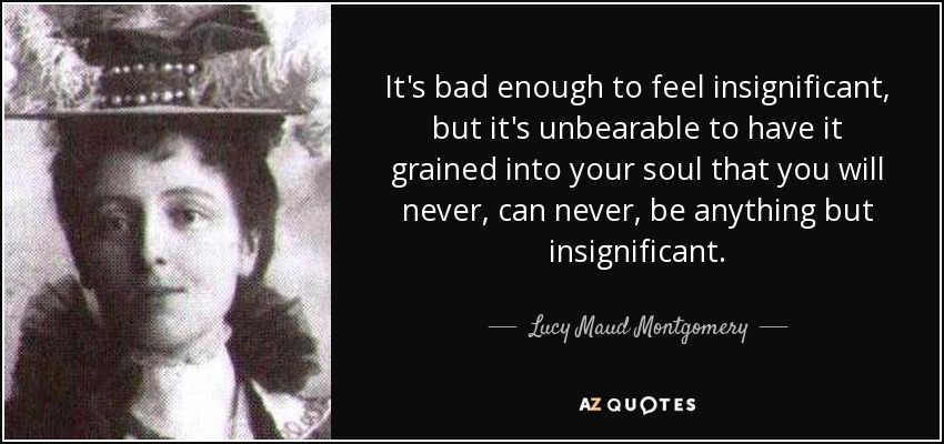 It's bad enough to feel insignificant, but it's unbearable to have it grained into your soul that you will never, can never, be anything but insignificant. - Lucy Maud Montgomery