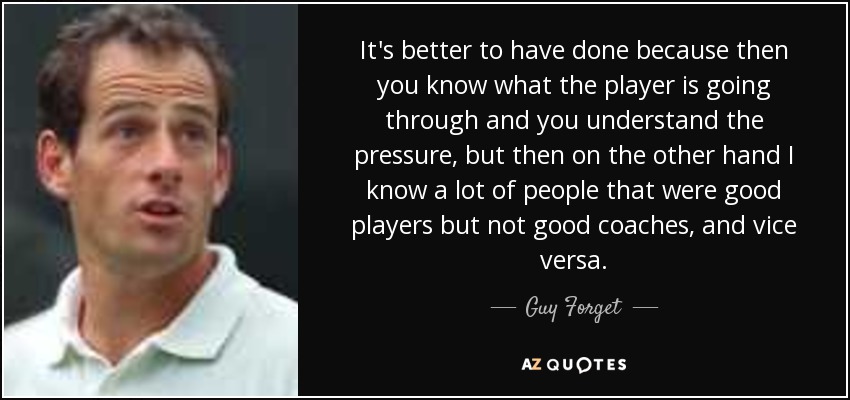 It's better to have done because then you know what the player is going through and you understand the pressure, but then on the other hand I know a lot of people that were good players but not good coaches, and vice versa. - Guy Forget