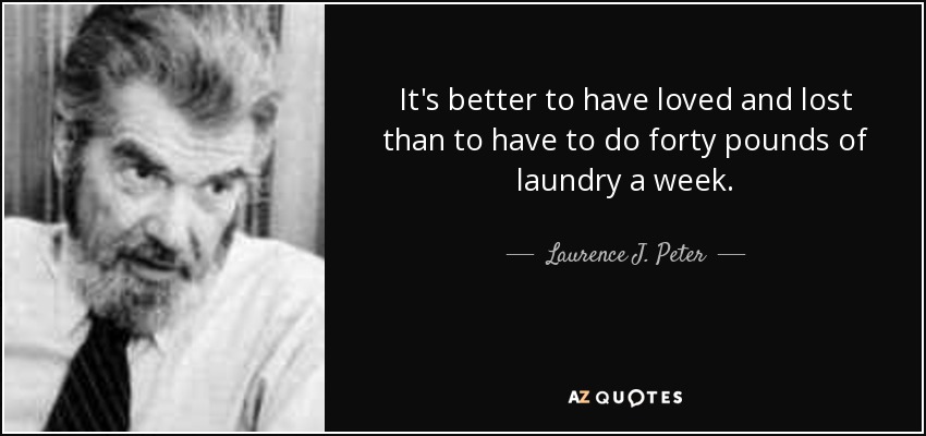 It's better to have loved and lost than to have to do forty pounds of laundry a week. - Laurence J. Peter
