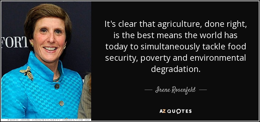 It's clear that agriculture, done right, is the best means the world has today to simultaneously tackle food security, poverty and environmental degradation. - Irene Rosenfeld