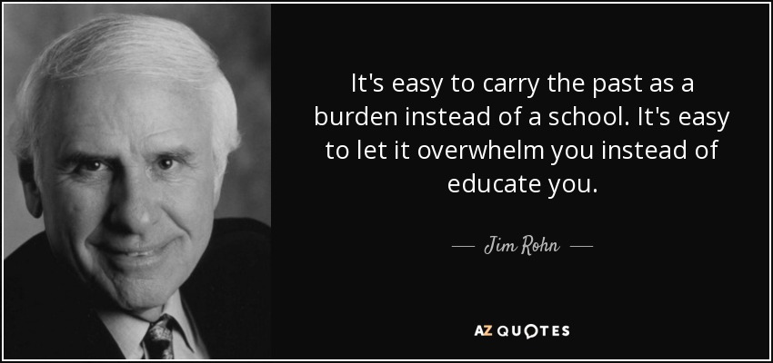 It's easy to carry the past as a burden instead of a school. It's easy to let it overwhelm you instead of educate you. - Jim Rohn