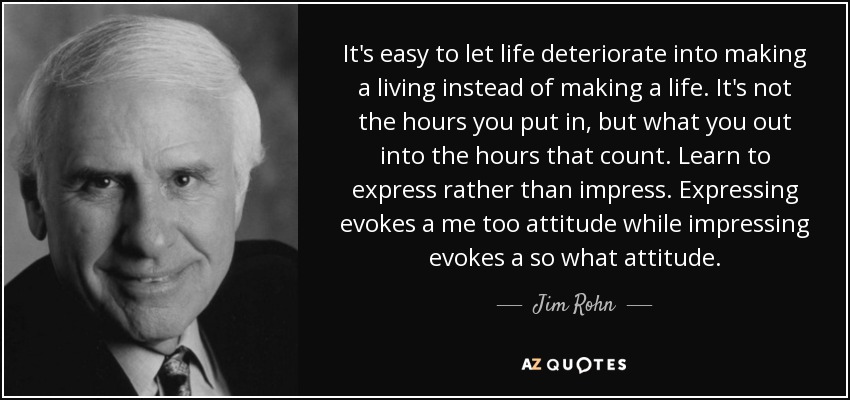 It's easy to let life deteriorate into making a living instead of making a life. It's not the hours you put in, but what you out into the hours that count. Learn to express rather than impress. Expressing evokes a me too attitude while impressing evokes a so what attitude. - Jim Rohn
