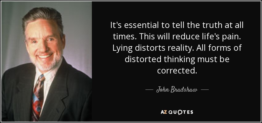 It's essential to tell the truth at all times. This will reduce life's pain. Lying distorts reality. All forms of distorted thinking must be corrected. - John Bradshaw