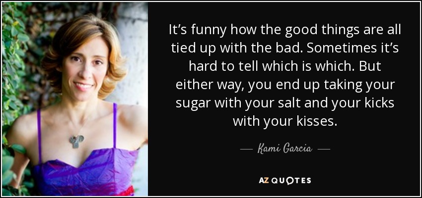 It’s funny how the good things are all tied up with the bad. Sometimes it’s hard to tell which is which. But either way, you end up taking your sugar with your salt and your kicks with your kisses. - Kami Garcia