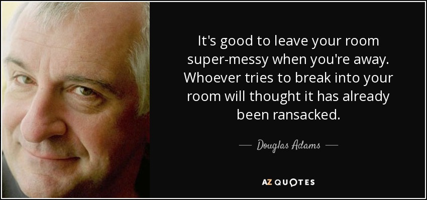 It's good to leave your room super-messy when you're away. Whoever tries to break into your room will thought it has already been ransacked. - Douglas Adams