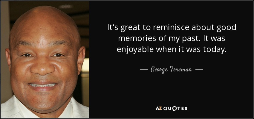 It’s great to reminisce about good memories of my past. It was enjoyable when it was today. - George Foreman