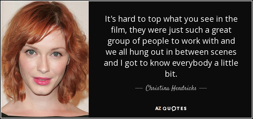 It's hard to top what you see in the film, they were just such a great group of people to work with and we all hung out in between scenes and I got to know everybody a little bit. - Christina Hendricks