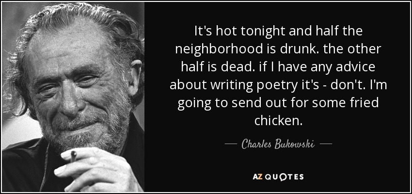 It's hot tonight and half the neighborhood is drunk. the other half is dead. if I have any advice about writing poetry it's - don't. I'm going to send out for some fried chicken. - Charles Bukowski