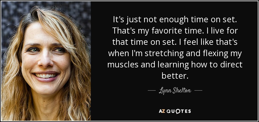 It's just not enough time on set. That's my favorite time. I live for that time on set. I feel like that's when I'm stretching and flexing my muscles and learning how to direct better. - Lynn Shelton